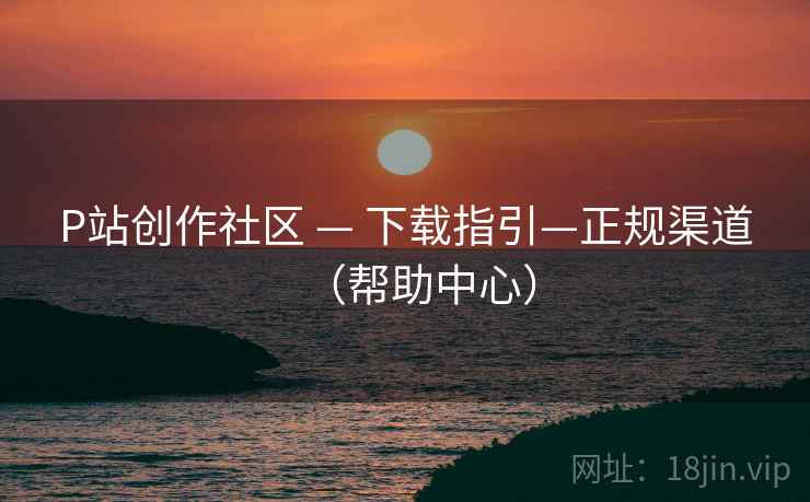 P站创作社区 — 下载指引—正规渠道（帮助中心）