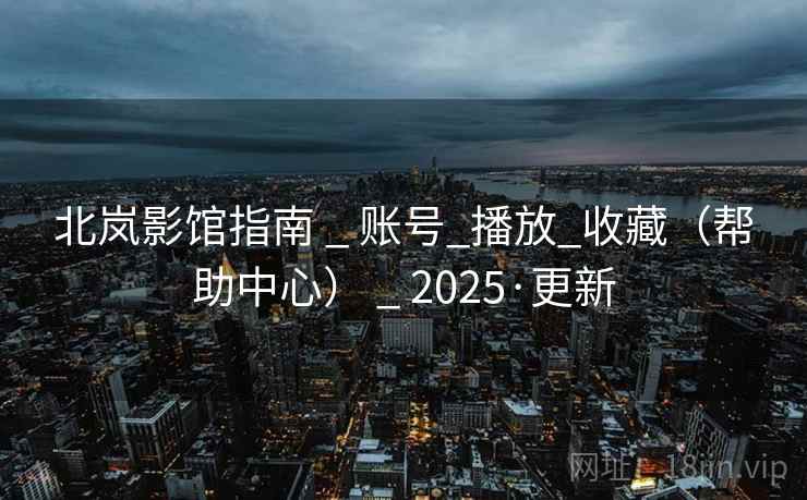 北岚影馆指南 _ 账号_播放_收藏（帮助中心） _ 2025·更新